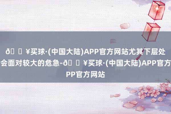 🔥买球·(中国大陆)APP官方网站尤其下层处治者会面对较大的危急-🔥买球·(中国大陆)APP官方网站
