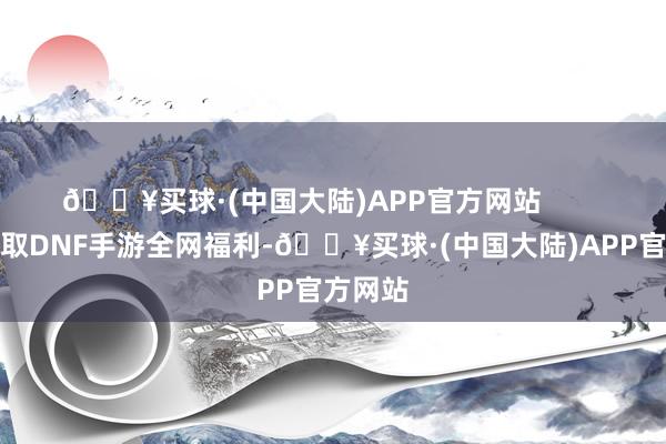 🔥买球·(中国大陆)APP官方网站        思要领取DNF手游全网福利-🔥买球·(中国大陆)APP官方网站